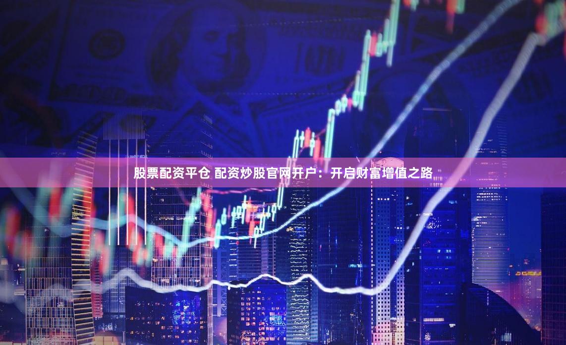 股票配资平仓 配资炒股官网开户：开启财富增值之路