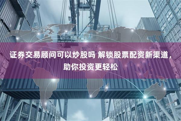 证券交易顾问可以炒股吗 解锁股票配资新渠道，助你投资更轻松