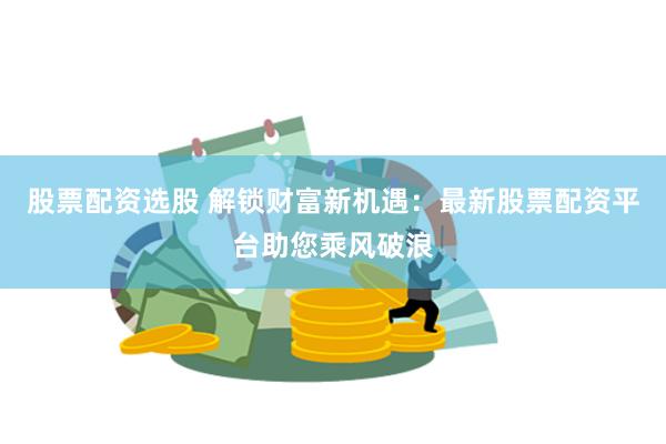股票配资选股 解锁财富新机遇：最新股票配资平台助您乘风破浪