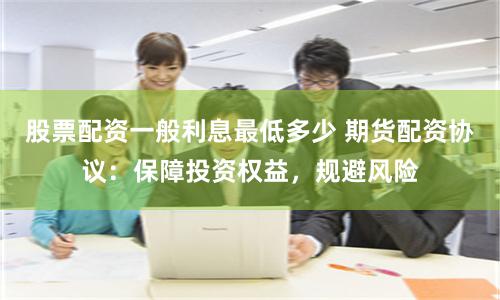 股票配资一般利息最低多少 期货配资协议：保障投资权益，规避风险