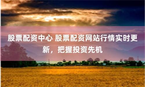 股票配资中心 股票配资网站行情实时更新，把握投资先机