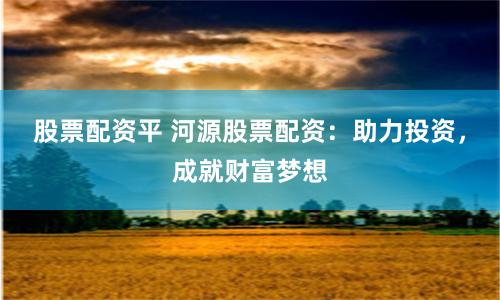 股票配资平 河源股票配资：助力投资，成就财富梦想