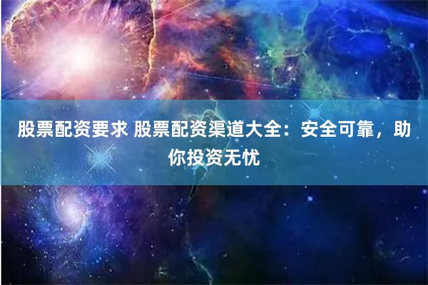 股票配资要求 股票配资渠道大全：安全可靠，助你投资无忧